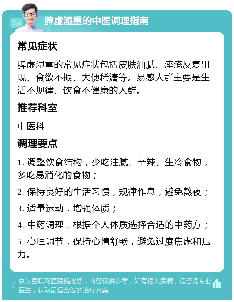 脾虚湿重的中医调理指南 常见症状 脾虚湿重的常见症状包括皮肤油腻、痤疮反复出现、食欲不振、大便稀溏等。易感人群主要是生活不规律、饮食不健康的人群。 推荐科室 中医科 调理要点 1. 调整饮食结构，少吃油腻、辛辣、生冷食物，多吃易消化的食物； 2. 保持良好的生活习惯，规律作息，避免熬夜； 3. 适量运动，增强体质； 4. 中药调理，根据个人体质选择合适的中药方； 5. 心理调节，保持心情舒畅，避免过度焦虑和压力。