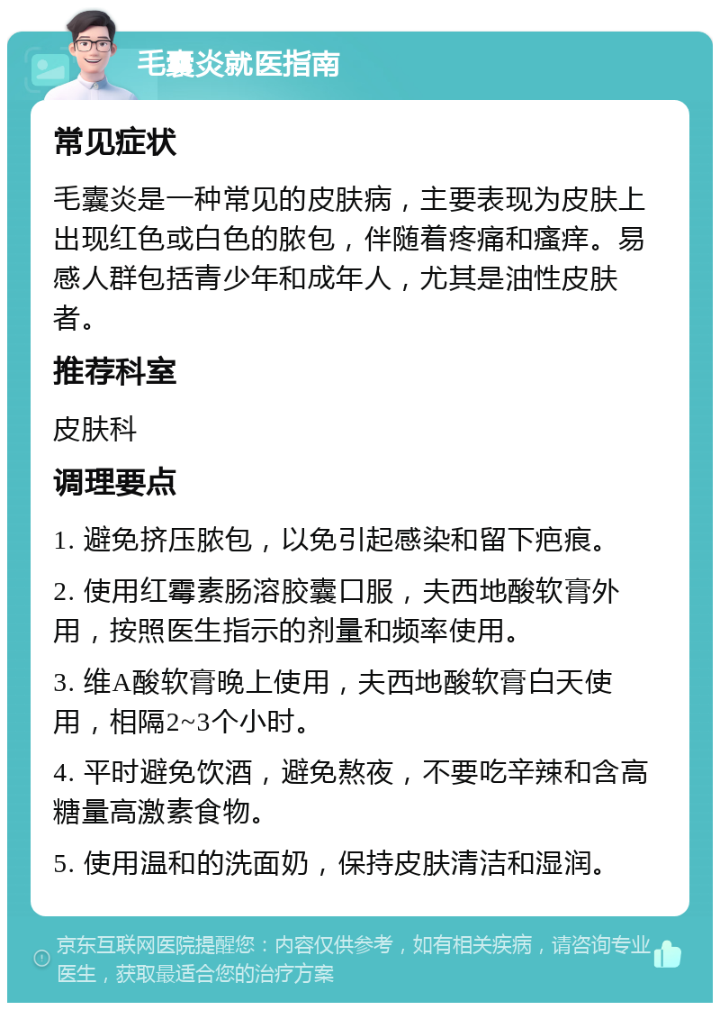 毛囊炎就医指南 常见症状 毛囊炎是一种常见的皮肤病，主要表现为皮肤上出现红色或白色的脓包，伴随着疼痛和瘙痒。易感人群包括青少年和成年人，尤其是油性皮肤者。 推荐科室 皮肤科 调理要点 1. 避免挤压脓包，以免引起感染和留下疤痕。 2. 使用红霉素肠溶胶囊口服，夫西地酸软膏外用，按照医生指示的剂量和频率使用。 3. 维A酸软膏晚上使用，夫西地酸软膏白天使用，相隔2~3个小时。 4. 平时避免饮酒，避免熬夜，不要吃辛辣和含高糖量高激素食物。 5. 使用温和的洗面奶，保持皮肤清洁和湿润。