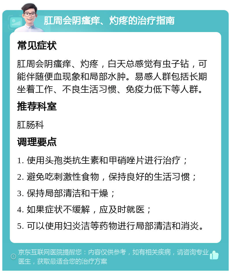 肛周会阴瘙痒、灼疼的治疗指南 常见症状 肛周会阴瘙痒、灼疼，白天总感觉有虫子钻，可能伴随便血现象和局部水肿。易感人群包括长期坐着工作、不良生活习惯、免疫力低下等人群。 推荐科室 肛肠科 调理要点 1. 使用头孢类抗生素和甲硝唑片进行治疗； 2. 避免吃刺激性食物，保持良好的生活习惯； 3. 保持局部清洁和干燥； 4. 如果症状不缓解，应及时就医； 5. 可以使用妇炎洁等药物进行局部清洁和消炎。