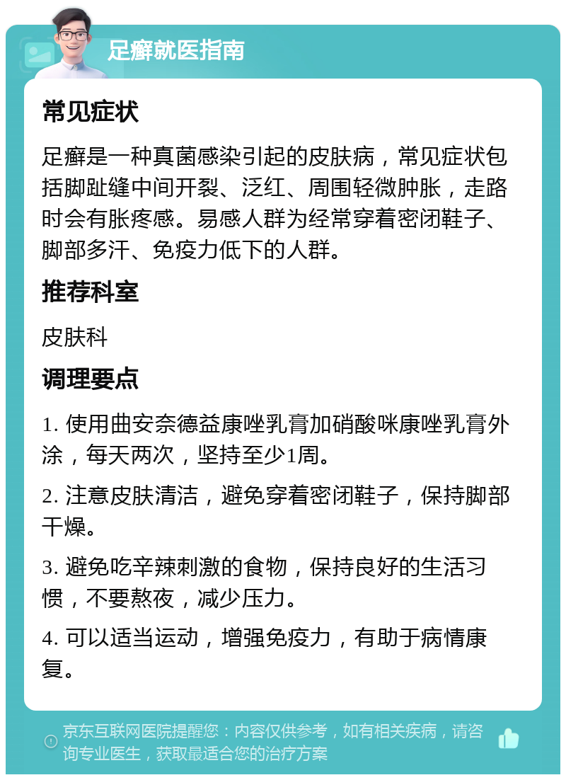 足癣就医指南 常见症状 足癣是一种真菌感染引起的皮肤病，常见症状包括脚趾缝中间开裂、泛红、周围轻微肿胀，走路时会有胀疼感。易感人群为经常穿着密闭鞋子、脚部多汗、免疫力低下的人群。 推荐科室 皮肤科 调理要点 1. 使用曲安奈德益康唑乳膏加硝酸咪康唑乳膏外涂，每天两次，坚持至少1周。 2. 注意皮肤清洁，避免穿着密闭鞋子，保持脚部干燥。 3. 避免吃辛辣刺激的食物，保持良好的生活习惯，不要熬夜，减少压力。 4. 可以适当运动，增强免疫力，有助于病情康复。