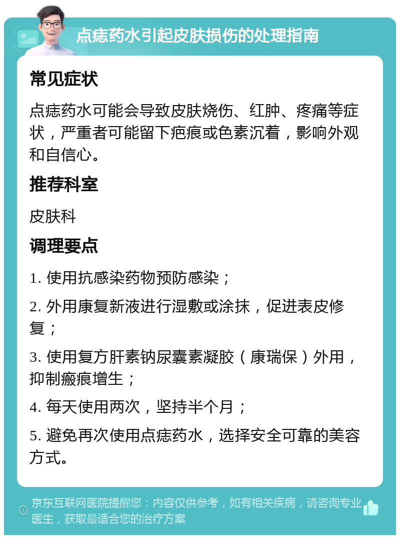 点痣药水引起皮肤损伤的处理指南 常见症状 点痣药水可能会导致皮肤烧伤、红肿、疼痛等症状，严重者可能留下疤痕或色素沉着，影响外观和自信心。 推荐科室 皮肤科 调理要点 1. 使用抗感染药物预防感染； 2. 外用康复新液进行湿敷或涂抹，促进表皮修复； 3. 使用复方肝素钠尿囊素凝胶（康瑞保）外用，抑制瘢痕增生； 4. 每天使用两次，坚持半个月； 5. 避免再次使用点痣药水，选择安全可靠的美容方式。