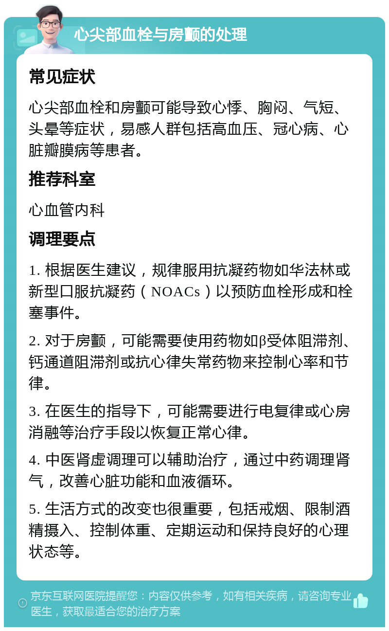 心尖部血栓与房颤的处理 常见症状 心尖部血栓和房颤可能导致心悸、胸闷、气短、头晕等症状，易感人群包括高血压、冠心病、心脏瓣膜病等患者。 推荐科室 心血管内科 调理要点 1. 根据医生建议，规律服用抗凝药物如华法林或新型口服抗凝药（NOACs）以预防血栓形成和栓塞事件。 2. 对于房颤，可能需要使用药物如β受体阻滞剂、钙通道阻滞剂或抗心律失常药物来控制心率和节律。 3. 在医生的指导下，可能需要进行电复律或心房消融等治疗手段以恢复正常心律。 4. 中医肾虚调理可以辅助治疗，通过中药调理肾气，改善心脏功能和血液循环。 5. 生活方式的改变也很重要，包括戒烟、限制酒精摄入、控制体重、定期运动和保持良好的心理状态等。