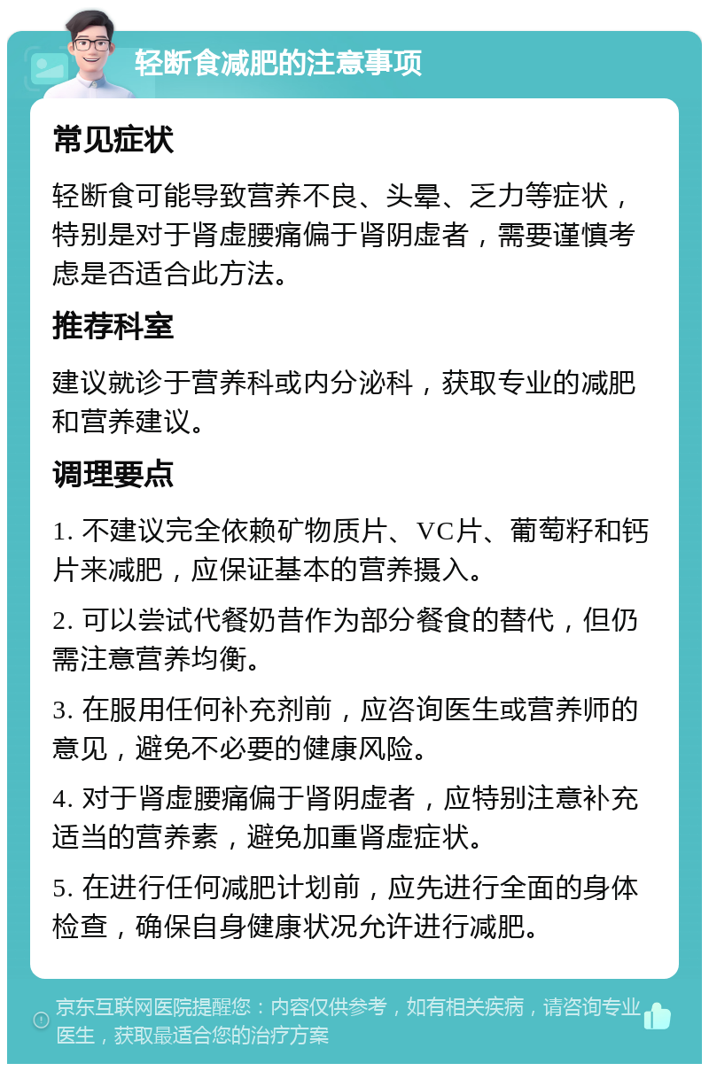 轻断食减肥的注意事项 常见症状 轻断食可能导致营养不良、头晕、乏力等症状，特别是对于肾虚腰痛偏于肾阴虚者，需要谨慎考虑是否适合此方法。 推荐科室 建议就诊于营养科或内分泌科，获取专业的减肥和营养建议。 调理要点 1. 不建议完全依赖矿物质片、VC片、葡萄籽和钙片来减肥，应保证基本的营养摄入。 2. 可以尝试代餐奶昔作为部分餐食的替代，但仍需注意营养均衡。 3. 在服用任何补充剂前，应咨询医生或营养师的意见，避免不必要的健康风险。 4. 对于肾虚腰痛偏于肾阴虚者，应特别注意补充适当的营养素，避免加重肾虚症状。 5. 在进行任何减肥计划前，应先进行全面的身体检查，确保自身健康状况允许进行减肥。