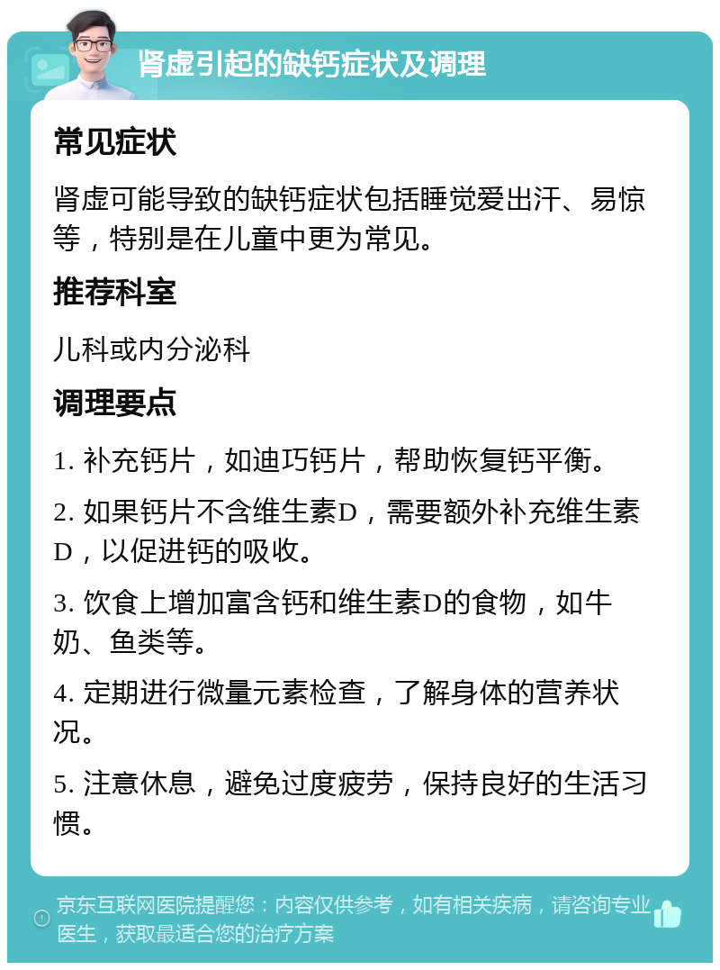 肾虚引起的缺钙症状及调理 常见症状 肾虚可能导致的缺钙症状包括睡觉爱出汗、易惊等，特别是在儿童中更为常见。 推荐科室 儿科或内分泌科 调理要点 1. 补充钙片，如迪巧钙片，帮助恢复钙平衡。 2. 如果钙片不含维生素D，需要额外补充维生素D，以促进钙的吸收。 3. 饮食上增加富含钙和维生素D的食物，如牛奶、鱼类等。 4. 定期进行微量元素检查，了解身体的营养状况。 5. 注意休息，避免过度疲劳，保持良好的生活习惯。