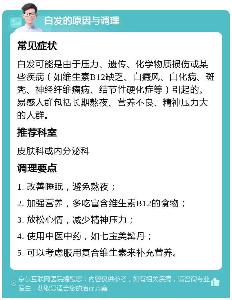 白发的原因与调理 常见症状 白发可能是由于压力、遗传、化学物质损伤或某些疾病（如维生素B12缺乏、白癜风、白化病、斑秃、神经纤维瘤病、结节性硬化症等）引起的。易感人群包括长期熬夜、营养不良、精神压力大的人群。 推荐科室 皮肤科或内分泌科 调理要点 1. 改善睡眠，避免熬夜； 2. 加强营养，多吃富含维生素B12的食物； 3. 放松心情，减少精神压力； 4. 使用中医中药，如七宝美髯丹； 5. 可以考虑服用复合维生素来补充营养。