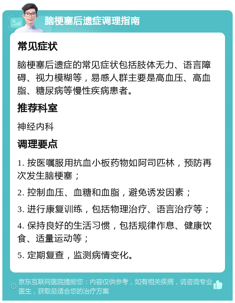 脑梗塞后遗症调理指南 常见症状 脑梗塞后遗症的常见症状包括肢体无力、语言障碍、视力模糊等，易感人群主要是高血压、高血脂、糖尿病等慢性疾病患者。 推荐科室 神经内科 调理要点 1. 按医嘱服用抗血小板药物如阿司匹林，预防再次发生脑梗塞； 2. 控制血压、血糖和血脂，避免诱发因素； 3. 进行康复训练，包括物理治疗、语言治疗等； 4. 保持良好的生活习惯，包括规律作息、健康饮食、适量运动等； 5. 定期复查，监测病情变化。