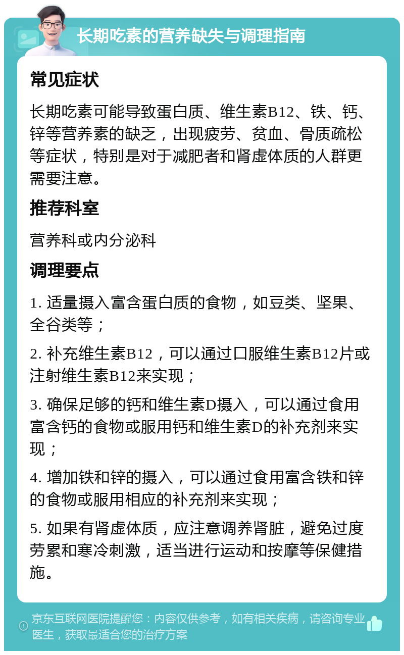 长期吃素的营养缺失与调理指南 常见症状 长期吃素可能导致蛋白质、维生素B12、铁、钙、锌等营养素的缺乏，出现疲劳、贫血、骨质疏松等症状，特别是对于减肥者和肾虚体质的人群更需要注意。 推荐科室 营养科或内分泌科 调理要点 1. 适量摄入富含蛋白质的食物，如豆类、坚果、全谷类等； 2. 补充维生素B12，可以通过口服维生素B12片或注射维生素B12来实现； 3. 确保足够的钙和维生素D摄入，可以通过食用富含钙的食物或服用钙和维生素D的补充剂来实现； 4. 增加铁和锌的摄入，可以通过食用富含铁和锌的食物或服用相应的补充剂来实现； 5. 如果有肾虚体质，应注意调养肾脏，避免过度劳累和寒冷刺激，适当进行运动和按摩等保健措施。