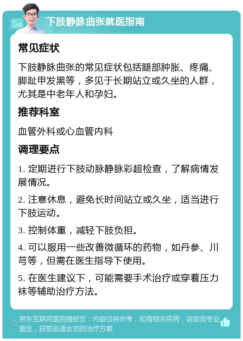 下肢静脉曲张就医指南 常见症状 下肢静脉曲张的常见症状包括腿部肿胀、疼痛、脚趾甲发黑等，多见于长期站立或久坐的人群，尤其是中老年人和孕妇。 推荐科室 血管外科或心血管内科 调理要点 1. 定期进行下肢动脉静脉彩超检查，了解病情发展情况。 2. 注意休息，避免长时间站立或久坐，适当进行下肢运动。 3. 控制体重，减轻下肢负担。 4. 可以服用一些改善微循环的药物，如丹参、川芎等，但需在医生指导下使用。 5. 在医生建议下，可能需要手术治疗或穿着压力袜等辅助治疗方法。