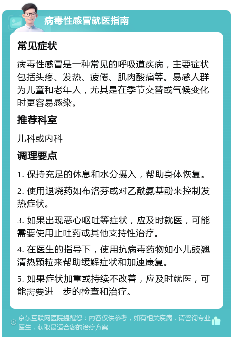 病毒性感冒就医指南 常见症状 病毒性感冒是一种常见的呼吸道疾病，主要症状包括头疼、发热、疲倦、肌肉酸痛等。易感人群为儿童和老年人，尤其是在季节交替或气候变化时更容易感染。 推荐科室 儿科或内科 调理要点 1. 保持充足的休息和水分摄入，帮助身体恢复。 2. 使用退烧药如布洛芬或对乙酰氨基酚来控制发热症状。 3. 如果出现恶心呕吐等症状，应及时就医，可能需要使用止吐药或其他支持性治疗。 4. 在医生的指导下，使用抗病毒药物如小儿豉翘清热颗粒来帮助缓解症状和加速康复。 5. 如果症状加重或持续不改善，应及时就医，可能需要进一步的检查和治疗。