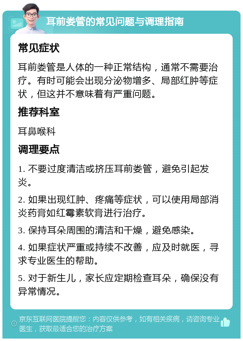 耳前娄管的常见问题与调理指南 常见症状 耳前娄管是人体的一种正常结构，通常不需要治疗。有时可能会出现分泌物增多、局部红肿等症状，但这并不意味着有严重问题。 推荐科室 耳鼻喉科 调理要点 1. 不要过度清洁或挤压耳前娄管，避免引起发炎。 2. 如果出现红肿、疼痛等症状，可以使用局部消炎药膏如红霉素软膏进行治疗。 3. 保持耳朵周围的清洁和干燥，避免感染。 4. 如果症状严重或持续不改善，应及时就医，寻求专业医生的帮助。 5. 对于新生儿，家长应定期检查耳朵，确保没有异常情况。