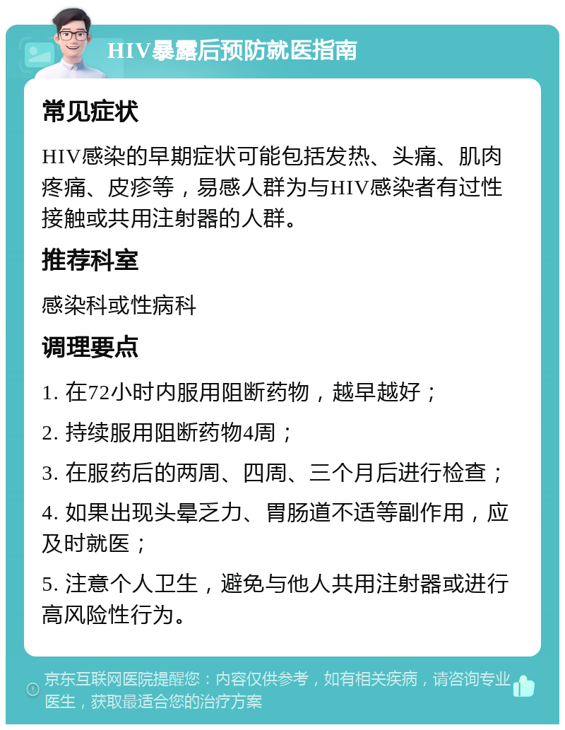 HIV暴露后预防就医指南 常见症状 HIV感染的早期症状可能包括发热、头痛、肌肉疼痛、皮疹等，易感人群为与HIV感染者有过性接触或共用注射器的人群。 推荐科室 感染科或性病科 调理要点 1. 在72小时内服用阻断药物，越早越好； 2. 持续服用阻断药物4周； 3. 在服药后的两周、四周、三个月后进行检查； 4. 如果出现头晕乏力、胃肠道不适等副作用，应及时就医； 5. 注意个人卫生，避免与他人共用注射器或进行高风险性行为。