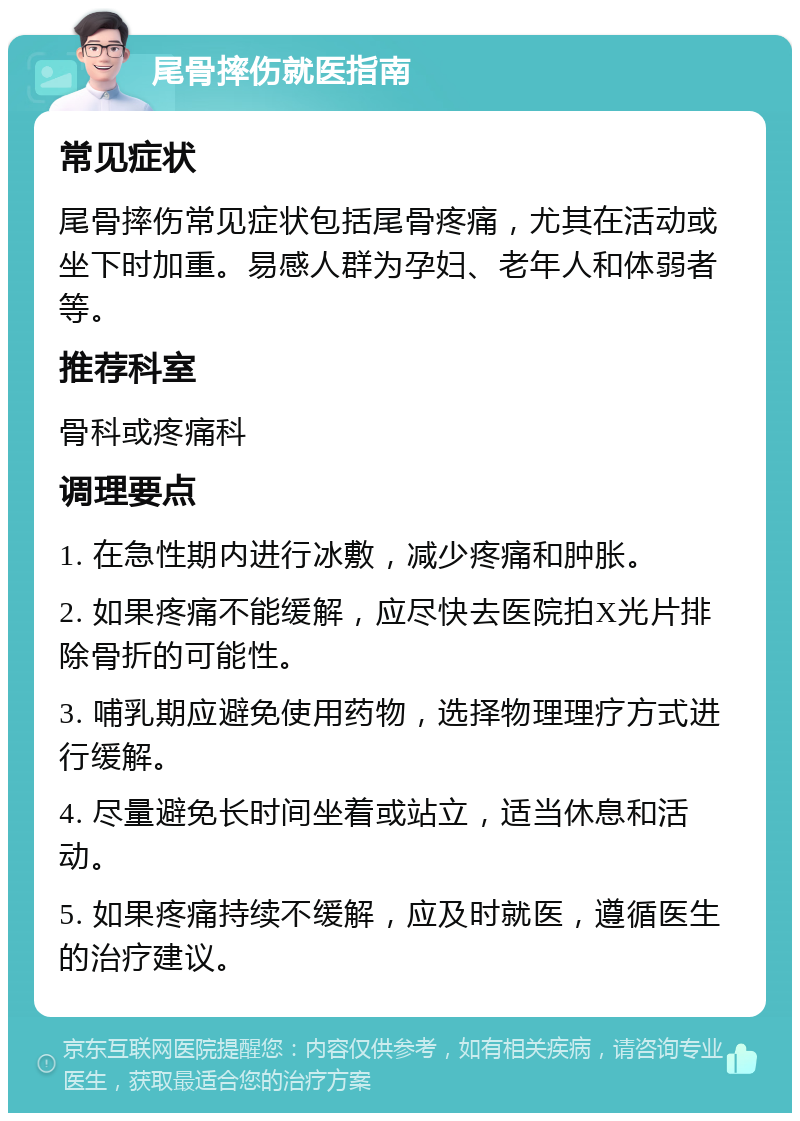 尾骨摔伤就医指南 常见症状 尾骨摔伤常见症状包括尾骨疼痛，尤其在活动或坐下时加重。易感人群为孕妇、老年人和体弱者等。 推荐科室 骨科或疼痛科 调理要点 1. 在急性期内进行冰敷，减少疼痛和肿胀。 2. 如果疼痛不能缓解，应尽快去医院拍X光片排除骨折的可能性。 3. 哺乳期应避免使用药物，选择物理理疗方式进行缓解。 4. 尽量避免长时间坐着或站立，适当休息和活动。 5. 如果疼痛持续不缓解，应及时就医，遵循医生的治疗建议。