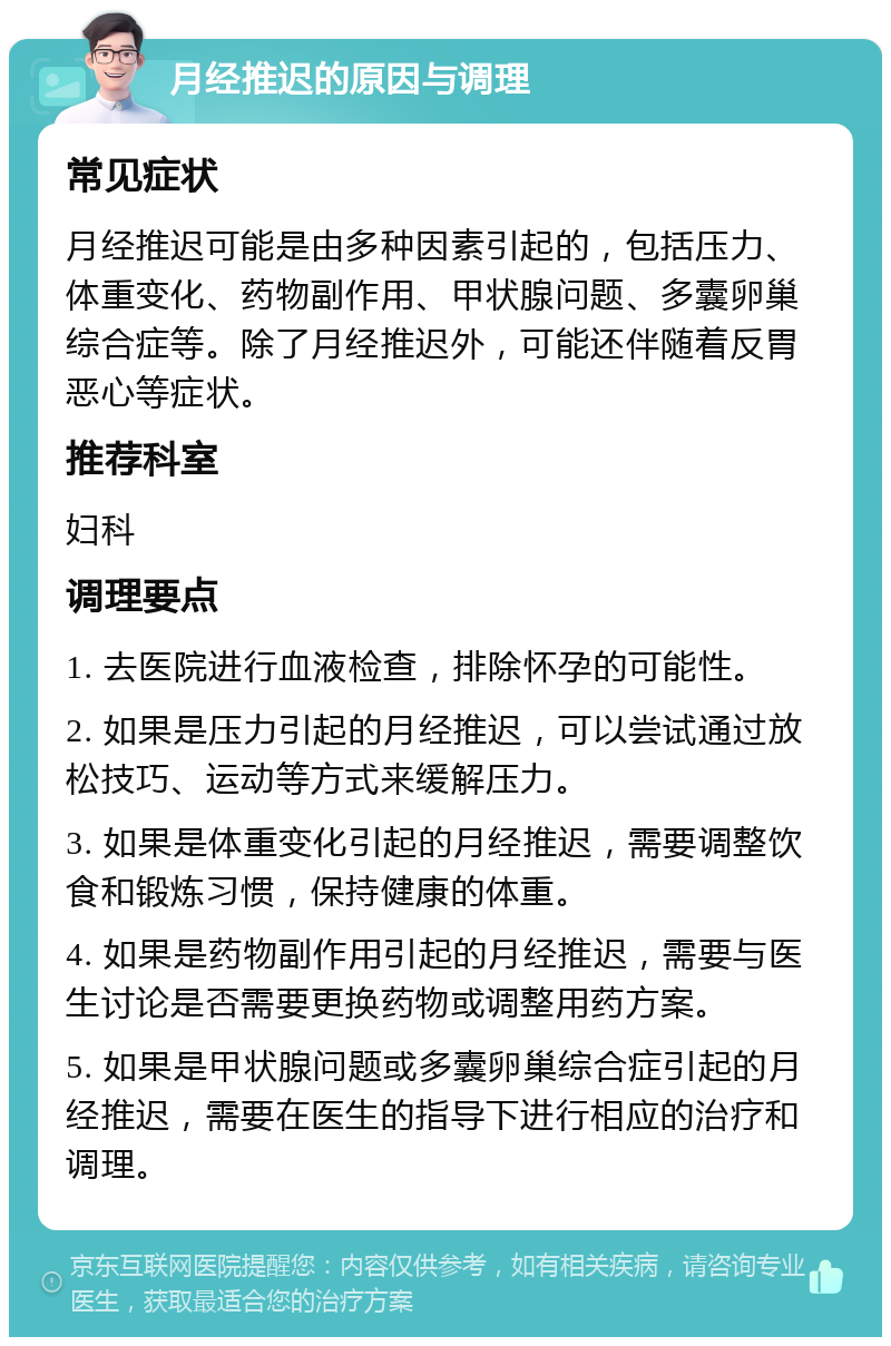 月经推迟的原因与调理 常见症状 月经推迟可能是由多种因素引起的，包括压力、体重变化、药物副作用、甲状腺问题、多囊卵巢综合症等。除了月经推迟外，可能还伴随着反胃恶心等症状。 推荐科室 妇科 调理要点 1. 去医院进行血液检查，排除怀孕的可能性。 2. 如果是压力引起的月经推迟，可以尝试通过放松技巧、运动等方式来缓解压力。 3. 如果是体重变化引起的月经推迟，需要调整饮食和锻炼习惯，保持健康的体重。 4. 如果是药物副作用引起的月经推迟，需要与医生讨论是否需要更换药物或调整用药方案。 5. 如果是甲状腺问题或多囊卵巢综合症引起的月经推迟，需要在医生的指导下进行相应的治疗和调理。