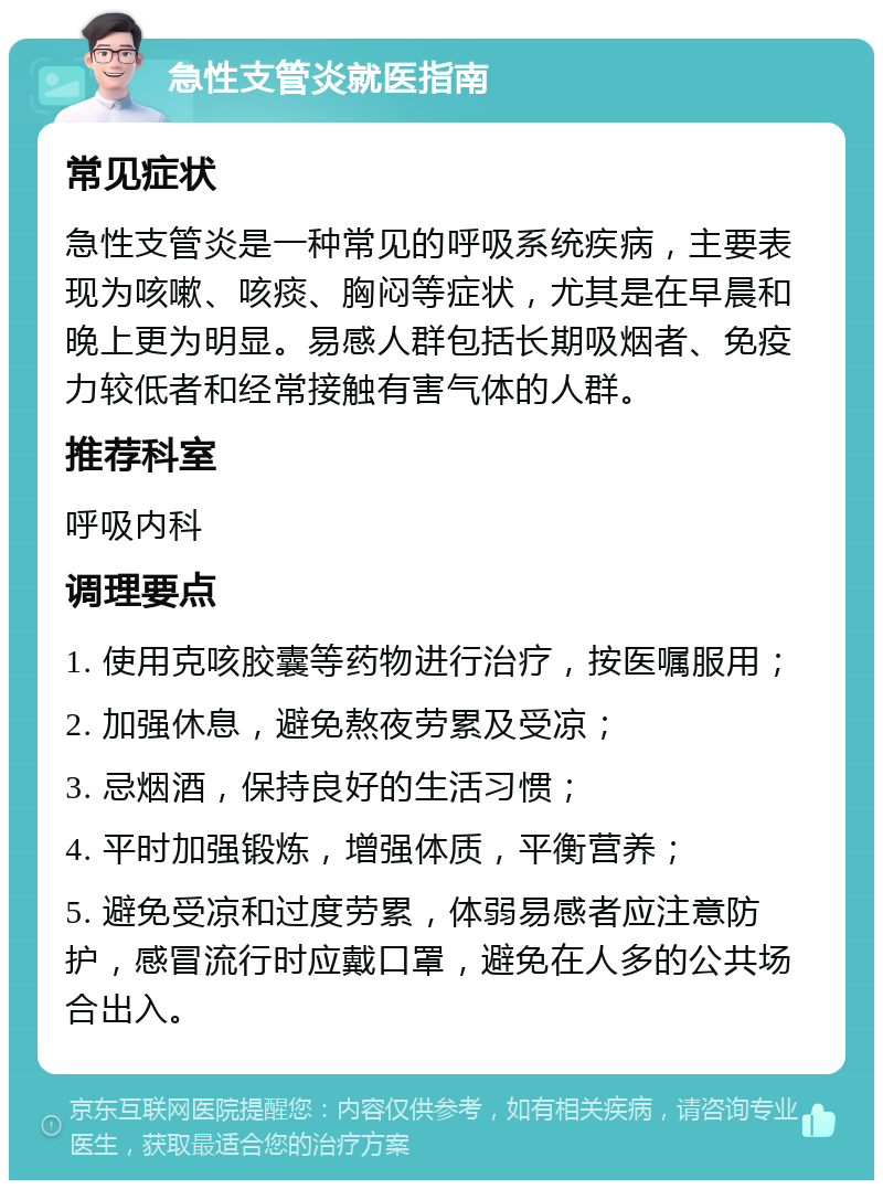 急性支管炎就医指南 常见症状 急性支管炎是一种常见的呼吸系统疾病，主要表现为咳嗽、咳痰、胸闷等症状，尤其是在早晨和晚上更为明显。易感人群包括长期吸烟者、免疫力较低者和经常接触有害气体的人群。 推荐科室 呼吸内科 调理要点 1. 使用克咳胶囊等药物进行治疗，按医嘱服用； 2. 加强休息，避免熬夜劳累及受凉； 3. 忌烟酒，保持良好的生活习惯； 4. 平时加强锻炼，增强体质，平衡营养； 5. 避免受凉和过度劳累，体弱易感者应注意防护，感冒流行时应戴口罩，避免在人多的公共场合出入。