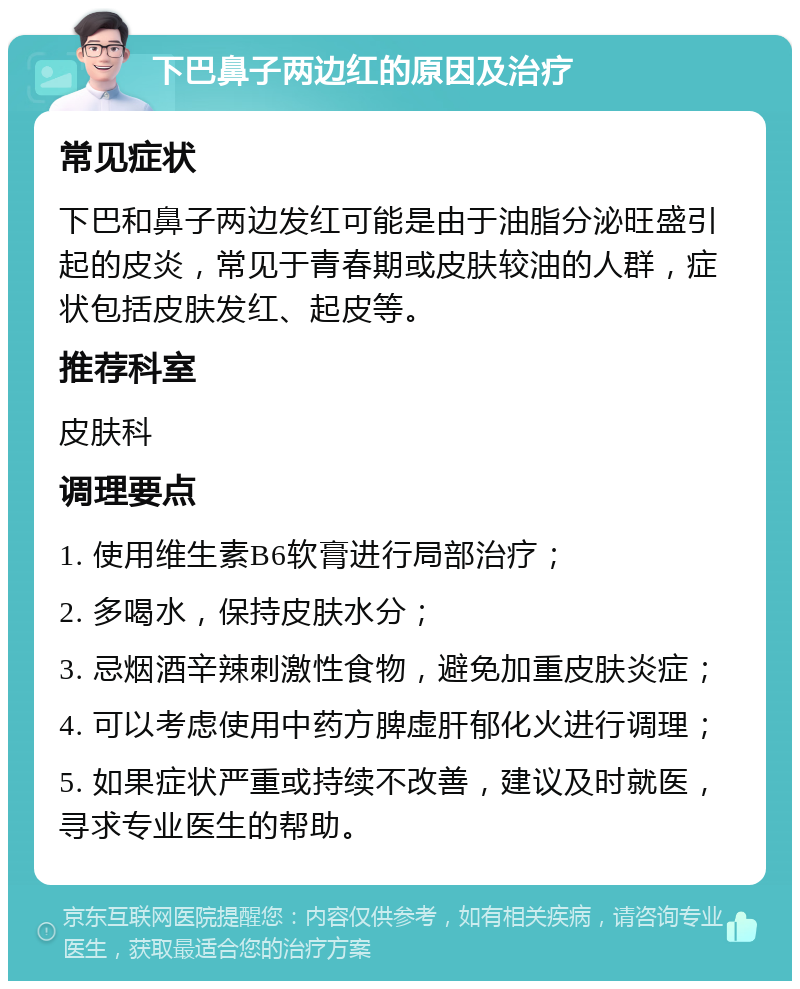 下巴鼻子两边红的原因及治疗 常见症状 下巴和鼻子两边发红可能是由于油脂分泌旺盛引起的皮炎，常见于青春期或皮肤较油的人群，症状包括皮肤发红、起皮等。 推荐科室 皮肤科 调理要点 1. 使用维生素B6软膏进行局部治疗； 2. 多喝水，保持皮肤水分； 3. 忌烟酒辛辣刺激性食物，避免加重皮肤炎症； 4. 可以考虑使用中药方脾虚肝郁化火进行调理； 5. 如果症状严重或持续不改善，建议及时就医，寻求专业医生的帮助。