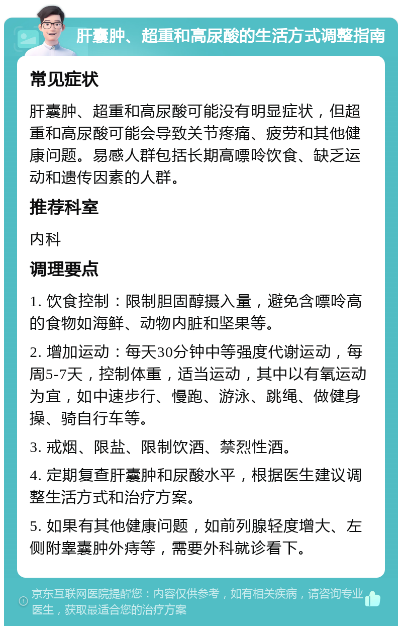 肝囊肿、超重和高尿酸的生活方式调整指南 常见症状 肝囊肿、超重和高尿酸可能没有明显症状，但超重和高尿酸可能会导致关节疼痛、疲劳和其他健康问题。易感人群包括长期高嘌呤饮食、缺乏运动和遗传因素的人群。 推荐科室 内科 调理要点 1. 饮食控制：限制胆固醇摄入量，避免含嘌呤高的食物如海鲜、动物内脏和坚果等。 2. 增加运动：每天30分钟中等强度代谢运动，每周5-7天，控制体重，适当运动，其中以有氧运动为宜，如中速步行、慢跑、游泳、跳绳、做健身操、骑自行车等。 3. 戒烟、限盐、限制饮酒、禁烈性酒。 4. 定期复查肝囊肿和尿酸水平，根据医生建议调整生活方式和治疗方案。 5. 如果有其他健康问题，如前列腺轻度增大、左侧附睾囊肿外痔等，需要外科就诊看下。