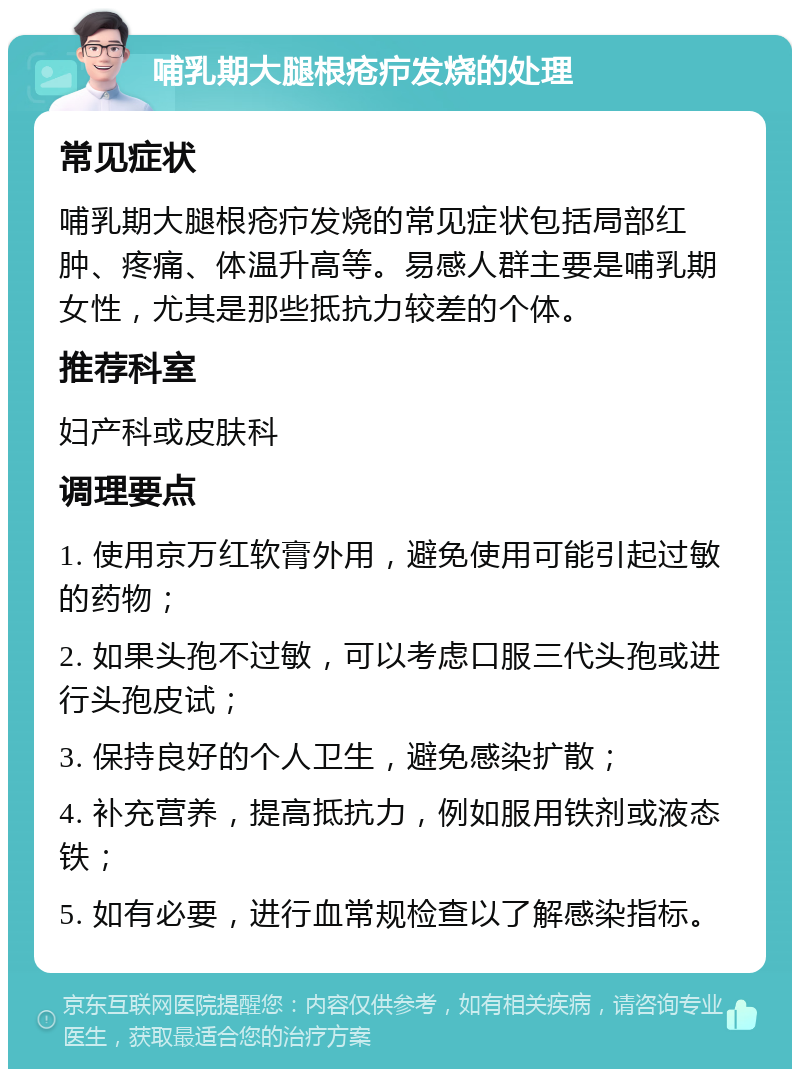 哺乳期大腿根疮疖发烧的处理 常见症状 哺乳期大腿根疮疖发烧的常见症状包括局部红肿、疼痛、体温升高等。易感人群主要是哺乳期女性，尤其是那些抵抗力较差的个体。 推荐科室 妇产科或皮肤科 调理要点 1. 使用京万红软膏外用，避免使用可能引起过敏的药物； 2. 如果头孢不过敏，可以考虑口服三代头孢或进行头孢皮试； 3. 保持良好的个人卫生，避免感染扩散； 4. 补充营养，提高抵抗力，例如服用铁剂或液态铁； 5. 如有必要，进行血常规检查以了解感染指标。