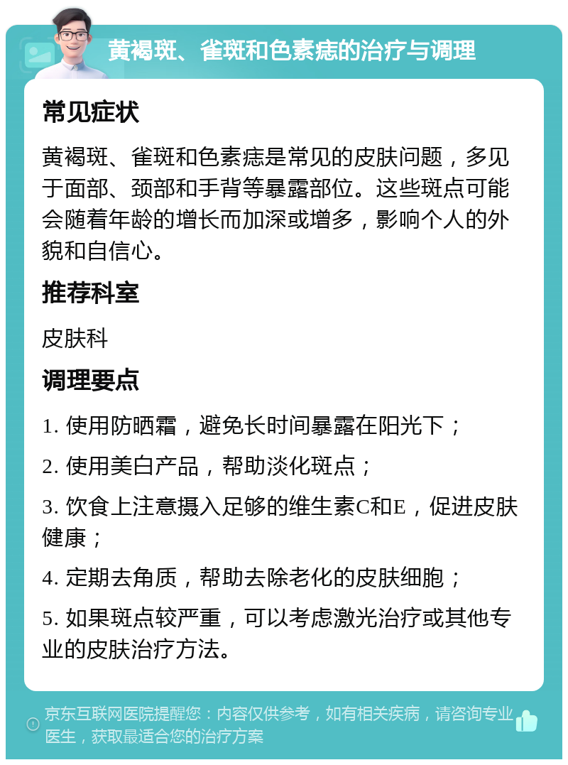 黄褐斑、雀斑和色素痣的治疗与调理 常见症状 黄褐斑、雀斑和色素痣是常见的皮肤问题，多见于面部、颈部和手背等暴露部位。这些斑点可能会随着年龄的增长而加深或增多，影响个人的外貌和自信心。 推荐科室 皮肤科 调理要点 1. 使用防晒霜，避免长时间暴露在阳光下； 2. 使用美白产品，帮助淡化斑点； 3. 饮食上注意摄入足够的维生素C和E，促进皮肤健康； 4. 定期去角质，帮助去除老化的皮肤细胞； 5. 如果斑点较严重，可以考虑激光治疗或其他专业的皮肤治疗方法。