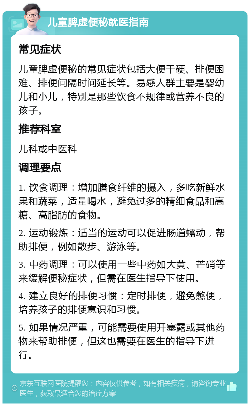 儿童脾虚便秘就医指南 常见症状 儿童脾虚便秘的常见症状包括大便干硬、排便困难、排便间隔时间延长等。易感人群主要是婴幼儿和小儿，特别是那些饮食不规律或营养不良的孩子。 推荐科室 儿科或中医科 调理要点 1. 饮食调理：增加膳食纤维的摄入，多吃新鲜水果和蔬菜，适量喝水，避免过多的精细食品和高糖、高脂肪的食物。 2. 运动锻炼：适当的运动可以促进肠道蠕动，帮助排便，例如散步、游泳等。 3. 中药调理：可以使用一些中药如大黄、芒硝等来缓解便秘症状，但需在医生指导下使用。 4. 建立良好的排便习惯：定时排便，避免憋便，培养孩子的排便意识和习惯。 5. 如果情况严重，可能需要使用开塞露或其他药物来帮助排便，但这也需要在医生的指导下进行。