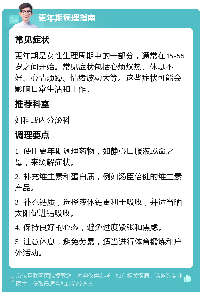 更年期调理指南 常见症状 更年期是女性生理周期中的一部分，通常在45-55岁之间开始。常见症状包括心烦燥热、休息不好、心情烦躁、情绪波动大等。这些症状可能会影响日常生活和工作。 推荐科室 妇科或内分泌科 调理要点 1. 使用更年期调理药物，如静心口服液或命之母，来缓解症状。 2. 补充维生素和蛋白质，例如汤臣倍健的维生素产品。 3. 补充钙质，选择液体钙更利于吸收，并适当晒太阳促进钙吸收。 4. 保持良好的心态，避免过度紧张和焦虑。 5. 注意休息，避免劳累，适当进行体育锻炼和户外活动。