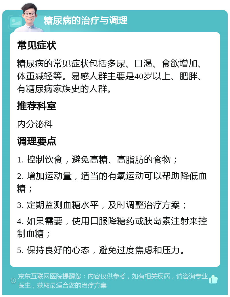 糖尿病的治疗与调理 常见症状 糖尿病的常见症状包括多尿、口渴、食欲增加、体重减轻等。易感人群主要是40岁以上、肥胖、有糖尿病家族史的人群。 推荐科室 内分泌科 调理要点 1. 控制饮食，避免高糖、高脂肪的食物； 2. 增加运动量，适当的有氧运动可以帮助降低血糖； 3. 定期监测血糖水平，及时调整治疗方案； 4. 如果需要，使用口服降糖药或胰岛素注射来控制血糖； 5. 保持良好的心态，避免过度焦虑和压力。