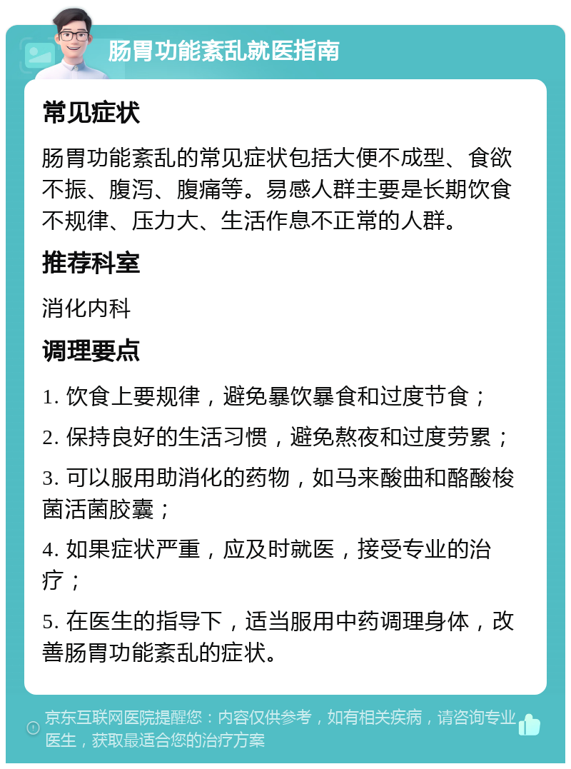 肠胃功能紊乱就医指南 常见症状 肠胃功能紊乱的常见症状包括大便不成型、食欲不振、腹泻、腹痛等。易感人群主要是长期饮食不规律、压力大、生活作息不正常的人群。 推荐科室 消化内科 调理要点 1. 饮食上要规律，避免暴饮暴食和过度节食； 2. 保持良好的生活习惯，避免熬夜和过度劳累； 3. 可以服用助消化的药物，如马来酸曲和酪酸梭菌活菌胶囊； 4. 如果症状严重，应及时就医，接受专业的治疗； 5. 在医生的指导下，适当服用中药调理身体，改善肠胃功能紊乱的症状。