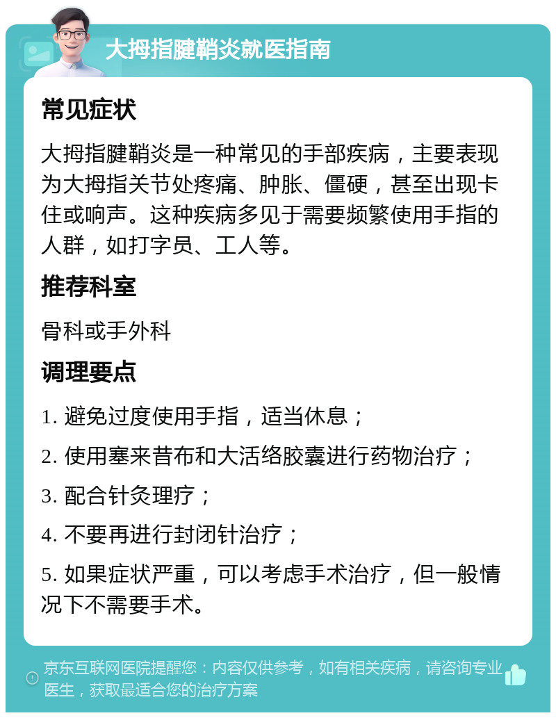 大拇指腱鞘炎就医指南 常见症状 大拇指腱鞘炎是一种常见的手部疾病，主要表现为大拇指关节处疼痛、肿胀、僵硬，甚至出现卡住或响声。这种疾病多见于需要频繁使用手指的人群，如打字员、工人等。 推荐科室 骨科或手外科 调理要点 1. 避免过度使用手指，适当休息； 2. 使用塞来昔布和大活络胶囊进行药物治疗； 3. 配合针灸理疗； 4. 不要再进行封闭针治疗； 5. 如果症状严重，可以考虑手术治疗，但一般情况下不需要手术。