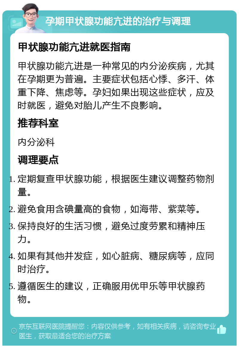 孕期甲状腺功能亢进的治疗与调理 甲状腺功能亢进就医指南 甲状腺功能亢进是一种常见的内分泌疾病，尤其在孕期更为普遍。主要症状包括心悸、多汗、体重下降、焦虑等。孕妇如果出现这些症状，应及时就医，避免对胎儿产生不良影响。 推荐科室 内分泌科 调理要点 定期复查甲状腺功能，根据医生建议调整药物剂量。 避免食用含碘量高的食物，如海带、紫菜等。 保持良好的生活习惯，避免过度劳累和精神压力。 如果有其他并发症，如心脏病、糖尿病等，应同时治疗。 遵循医生的建议，正确服用优甲乐等甲状腺药物。