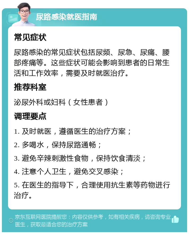 尿路感染就医指南 常见症状 尿路感染的常见症状包括尿频、尿急、尿痛、腰部疼痛等。这些症状可能会影响到患者的日常生活和工作效率，需要及时就医治疗。 推荐科室 泌尿外科或妇科（女性患者） 调理要点 1. 及时就医，遵循医生的治疗方案； 2. 多喝水，保持尿路通畅； 3. 避免辛辣刺激性食物，保持饮食清淡； 4. 注意个人卫生，避免交叉感染； 5. 在医生的指导下，合理使用抗生素等药物进行治疗。