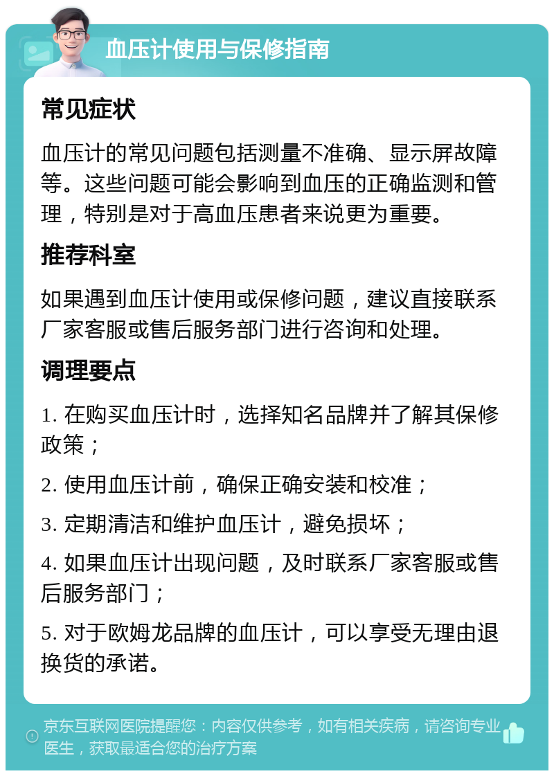 血压计使用与保修指南 常见症状 血压计的常见问题包括测量不准确、显示屏故障等。这些问题可能会影响到血压的正确监测和管理，特别是对于高血压患者来说更为重要。 推荐科室 如果遇到血压计使用或保修问题，建议直接联系厂家客服或售后服务部门进行咨询和处理。 调理要点 1. 在购买血压计时，选择知名品牌并了解其保修政策； 2. 使用血压计前，确保正确安装和校准； 3. 定期清洁和维护血压计，避免损坏； 4. 如果血压计出现问题，及时联系厂家客服或售后服务部门； 5. 对于欧姆龙品牌的血压计，可以享受无理由退换货的承诺。