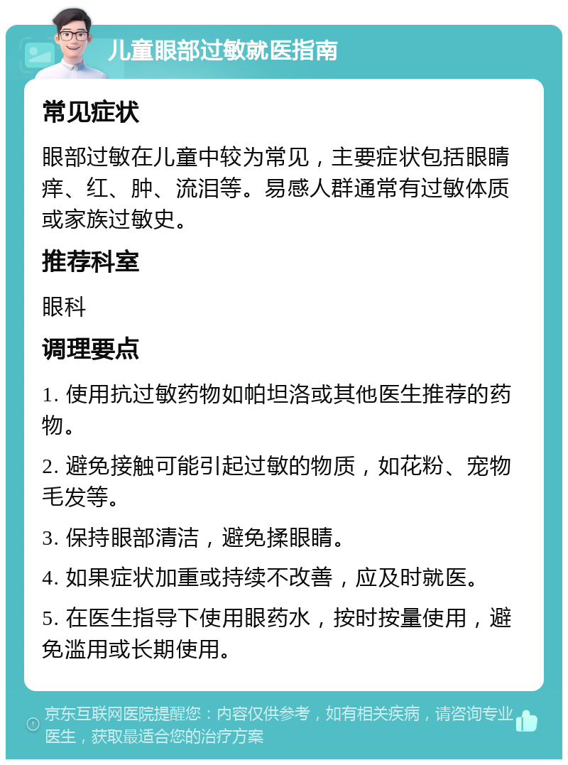 儿童眼部过敏就医指南 常见症状 眼部过敏在儿童中较为常见，主要症状包括眼睛痒、红、肿、流泪等。易感人群通常有过敏体质或家族过敏史。 推荐科室 眼科 调理要点 1. 使用抗过敏药物如帕坦洛或其他医生推荐的药物。 2. 避免接触可能引起过敏的物质，如花粉、宠物毛发等。 3. 保持眼部清洁，避免揉眼睛。 4. 如果症状加重或持续不改善，应及时就医。 5. 在医生指导下使用眼药水，按时按量使用，避免滥用或长期使用。