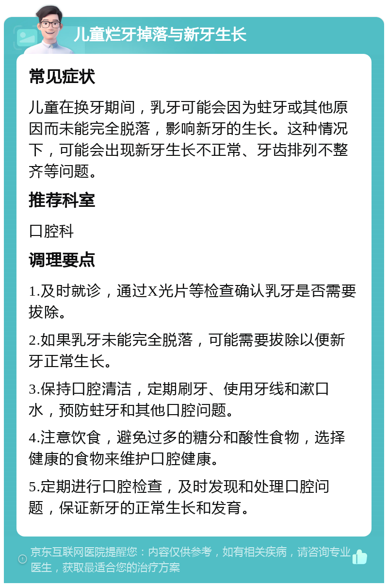 儿童烂牙掉落与新牙生长 常见症状 儿童在换牙期间，乳牙可能会因为蛀牙或其他原因而未能完全脱落，影响新牙的生长。这种情况下，可能会出现新牙生长不正常、牙齿排列不整齐等问题。 推荐科室 口腔科 调理要点 1.及时就诊，通过X光片等检查确认乳牙是否需要拔除。 2.如果乳牙未能完全脱落，可能需要拔除以便新牙正常生长。 3.保持口腔清洁，定期刷牙、使用牙线和漱口水，预防蛀牙和其他口腔问题。 4.注意饮食，避免过多的糖分和酸性食物，选择健康的食物来维护口腔健康。 5.定期进行口腔检查，及时发现和处理口腔问题，保证新牙的正常生长和发育。