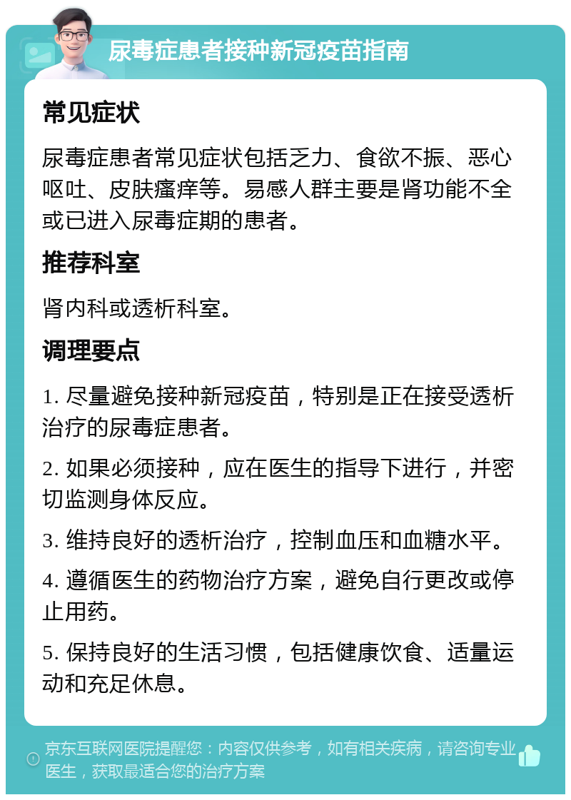 尿毒症患者接种新冠疫苗指南 常见症状 尿毒症患者常见症状包括乏力、食欲不振、恶心呕吐、皮肤瘙痒等。易感人群主要是肾功能不全或已进入尿毒症期的患者。 推荐科室 肾内科或透析科室。 调理要点 1. 尽量避免接种新冠疫苗，特别是正在接受透析治疗的尿毒症患者。 2. 如果必须接种，应在医生的指导下进行，并密切监测身体反应。 3. 维持良好的透析治疗，控制血压和血糖水平。 4. 遵循医生的药物治疗方案，避免自行更改或停止用药。 5. 保持良好的生活习惯，包括健康饮食、适量运动和充足休息。