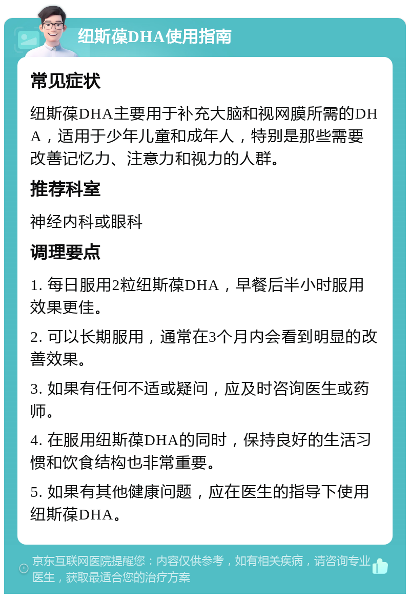 纽斯葆DHA使用指南 常见症状 纽斯葆DHA主要用于补充大脑和视网膜所需的DHA，适用于少年儿童和成年人，特别是那些需要改善记忆力、注意力和视力的人群。 推荐科室 神经内科或眼科 调理要点 1. 每日服用2粒纽斯葆DHA，早餐后半小时服用效果更佳。 2. 可以长期服用，通常在3个月内会看到明显的改善效果。 3. 如果有任何不适或疑问，应及时咨询医生或药师。 4. 在服用纽斯葆DHA的同时，保持良好的生活习惯和饮食结构也非常重要。 5. 如果有其他健康问题，应在医生的指导下使用纽斯葆DHA。