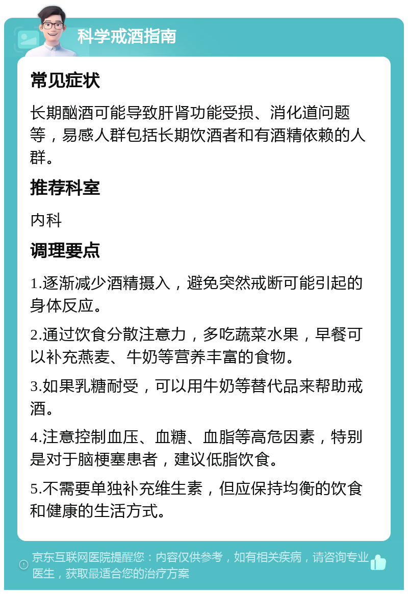 科学戒酒指南 常见症状 长期酗酒可能导致肝肾功能受损、消化道问题等，易感人群包括长期饮酒者和有酒精依赖的人群。 推荐科室 内科 调理要点 1.逐渐减少酒精摄入，避免突然戒断可能引起的身体反应。 2.通过饮食分散注意力，多吃蔬菜水果，早餐可以补充燕麦、牛奶等营养丰富的食物。 3.如果乳糖耐受，可以用牛奶等替代品来帮助戒酒。 4.注意控制血压、血糖、血脂等高危因素，特别是对于脑梗塞患者，建议低脂饮食。 5.不需要单独补充维生素，但应保持均衡的饮食和健康的生活方式。