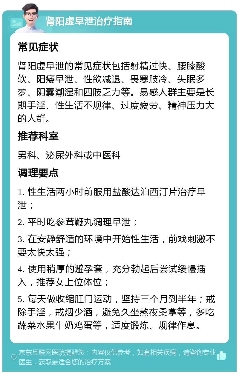 肾阳虚早泄治疗指南 常见症状 肾阳虚早泄的常见症状包括射精过快、腰膝酸软、阳痿早泄、性欲减退、畏寒肢冷、失眠多梦、阴囊潮湿和四肢乏力等。易感人群主要是长期手淫、性生活不规律、过度疲劳、精神压力大的人群。 推荐科室 男科、泌尿外科或中医科 调理要点 1. 性生活两小时前服用盐酸达泊西汀片治疗早泄； 2. 平时吃参茸鞭丸调理早泄； 3. 在安静舒适的环境中开始性生活，前戏刺激不要太快太强； 4. 使用稍厚的避孕套，充分勃起后尝试缓慢插入，推荐女上位体位； 5. 每天做收缩肛门运动，坚持三个月到半年；戒除手淫，戒烟少酒，避免久坐熬夜桑拿等，多吃蔬菜水果牛奶鸡蛋等，适度锻炼、规律作息。