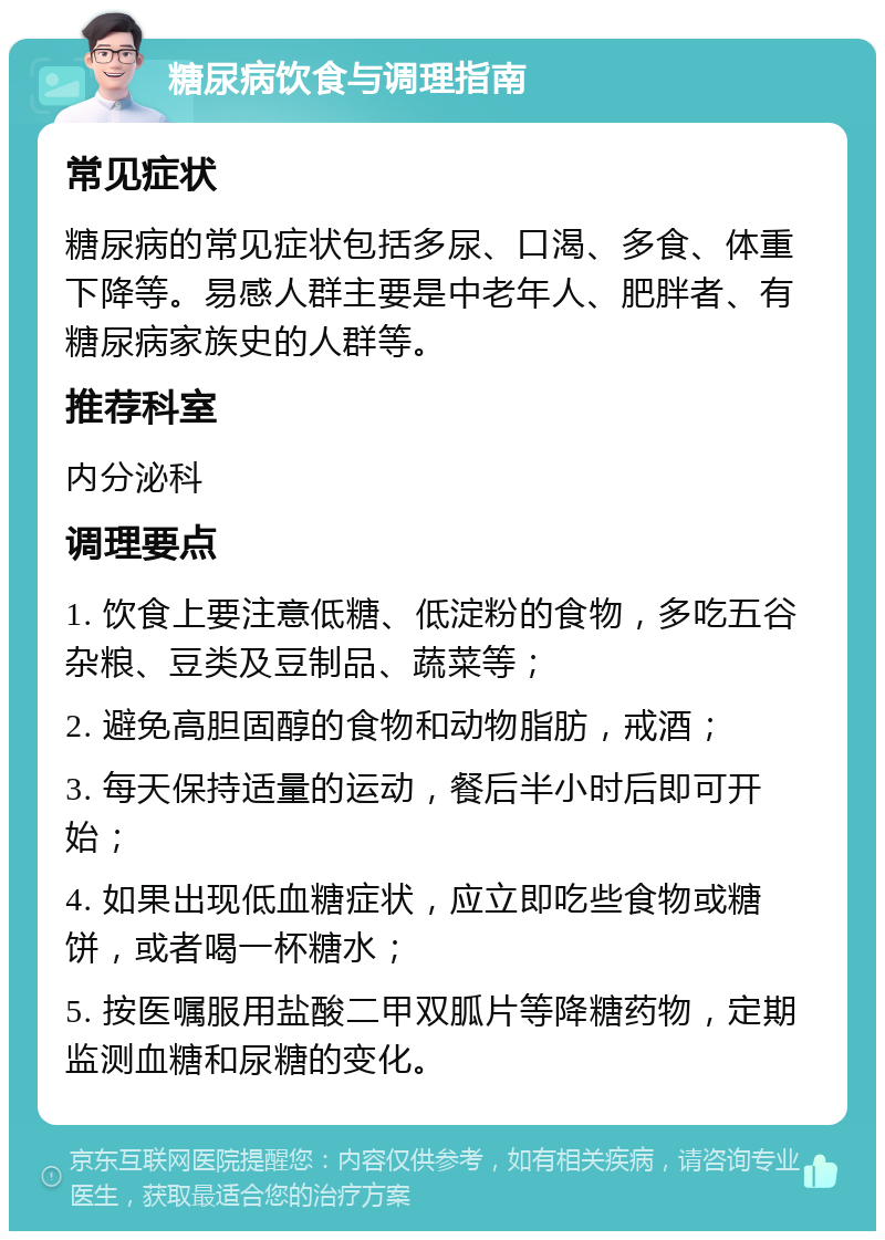 糖尿病饮食与调理指南 常见症状 糖尿病的常见症状包括多尿、口渴、多食、体重下降等。易感人群主要是中老年人、肥胖者、有糖尿病家族史的人群等。 推荐科室 内分泌科 调理要点 1. 饮食上要注意低糖、低淀粉的食物，多吃五谷杂粮、豆类及豆制品、蔬菜等； 2. 避免高胆固醇的食物和动物脂肪，戒酒； 3. 每天保持适量的运动，餐后半小时后即可开始； 4. 如果出现低血糖症状，应立即吃些食物或糖饼，或者喝一杯糖水； 5. 按医嘱服用盐酸二甲双胍片等降糖药物，定期监测血糖和尿糖的变化。