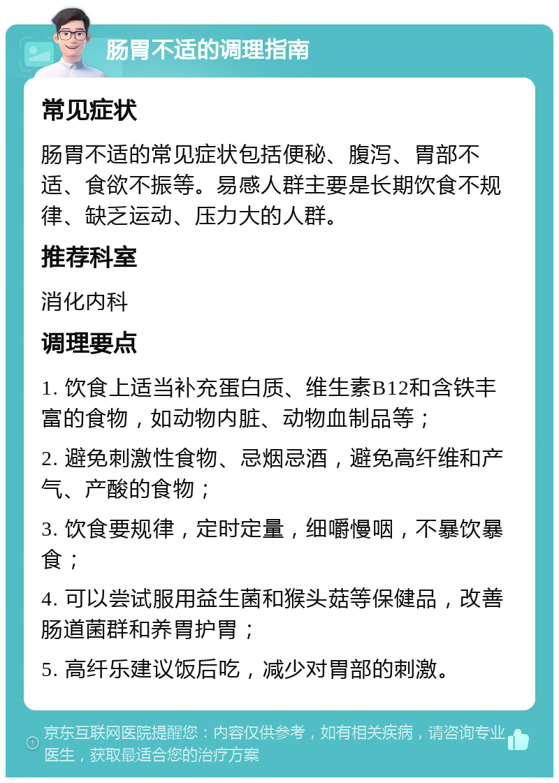 肠胃不适的调理指南 常见症状 肠胃不适的常见症状包括便秘、腹泻、胃部不适、食欲不振等。易感人群主要是长期饮食不规律、缺乏运动、压力大的人群。 推荐科室 消化内科 调理要点 1. 饮食上适当补充蛋白质、维生素B12和含铁丰富的食物，如动物内脏、动物血制品等； 2. 避免刺激性食物、忌烟忌酒，避免高纤维和产气、产酸的食物； 3. 饮食要规律，定时定量，细嚼慢咽，不暴饮暴食； 4. 可以尝试服用益生菌和猴头菇等保健品，改善肠道菌群和养胃护胃； 5. 高纤乐建议饭后吃，减少对胃部的刺激。