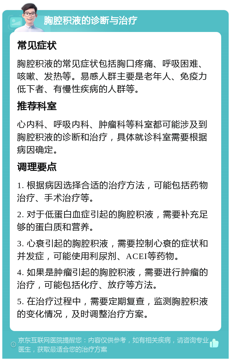 胸腔积液的诊断与治疗 常见症状 胸腔积液的常见症状包括胸口疼痛、呼吸困难、咳嗽、发热等。易感人群主要是老年人、免疫力低下者、有慢性疾病的人群等。 推荐科室 心内科、呼吸内科、肿瘤科等科室都可能涉及到胸腔积液的诊断和治疗，具体就诊科室需要根据病因确定。 调理要点 1. 根据病因选择合适的治疗方法，可能包括药物治疗、手术治疗等。 2. 对于低蛋白血症引起的胸腔积液，需要补充足够的蛋白质和营养。 3. 心衰引起的胸腔积液，需要控制心衰的症状和并发症，可能使用利尿剂、ACEI等药物。 4. 如果是肿瘤引起的胸腔积液，需要进行肿瘤的治疗，可能包括化疗、放疗等方法。 5. 在治疗过程中，需要定期复查，监测胸腔积液的变化情况，及时调整治疗方案。