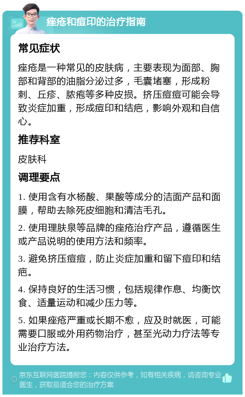 痤疮和痘印的治疗指南 常见症状 痤疮是一种常见的皮肤病，主要表现为面部、胸部和背部的油脂分泌过多，毛囊堵塞，形成粉刺、丘疹、脓疱等多种皮损。挤压痘痘可能会导致炎症加重，形成痘印和结疤，影响外观和自信心。 推荐科室 皮肤科 调理要点 1. 使用含有水杨酸、果酸等成分的洁面产品和面膜，帮助去除死皮细胞和清洁毛孔。 2. 使用理肤泉等品牌的痤疮治疗产品，遵循医生或产品说明的使用方法和频率。 3. 避免挤压痘痘，防止炎症加重和留下痘印和结疤。 4. 保持良好的生活习惯，包括规律作息、均衡饮食、适量运动和减少压力等。 5. 如果痤疮严重或长期不愈，应及时就医，可能需要口服或外用药物治疗，甚至光动力疗法等专业治疗方法。