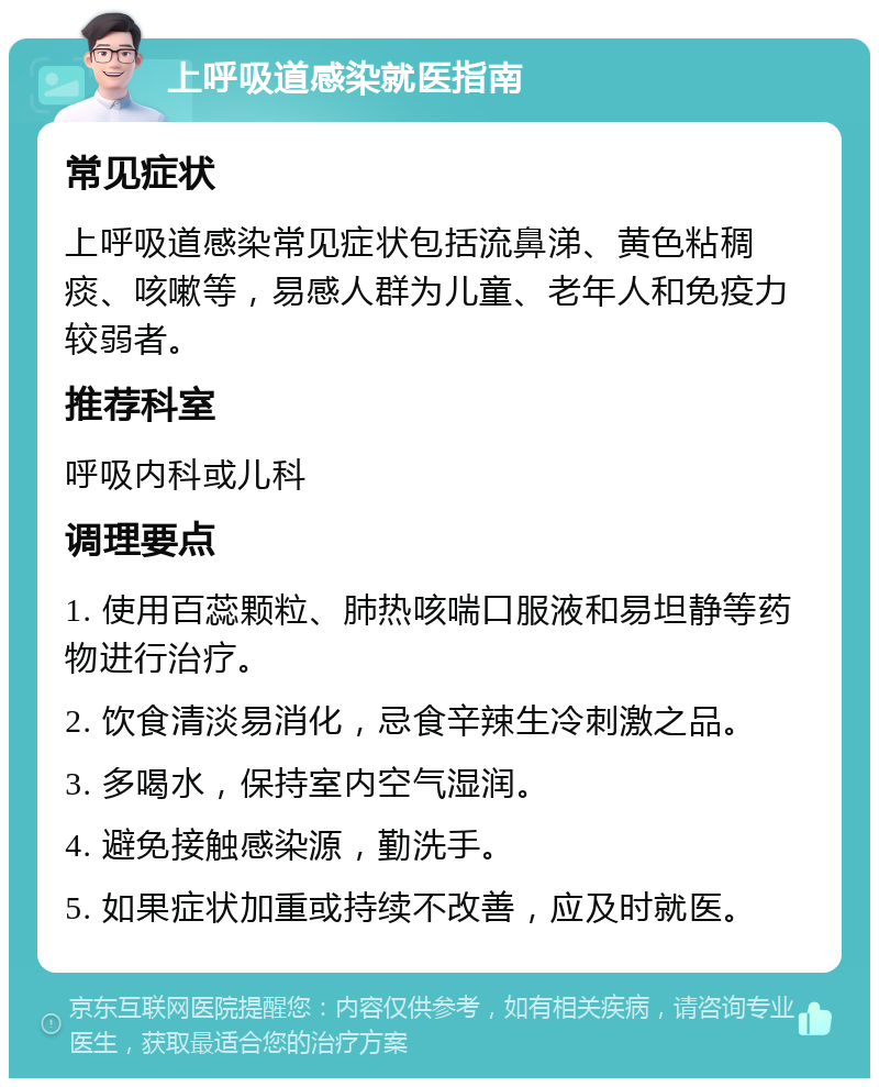 上呼吸道感染就医指南 常见症状 上呼吸道感染常见症状包括流鼻涕、黄色粘稠痰、咳嗽等，易感人群为儿童、老年人和免疫力较弱者。 推荐科室 呼吸内科或儿科 调理要点 1. 使用百蕊颗粒、肺热咳喘口服液和易坦静等药物进行治疗。 2. 饮食清淡易消化，忌食辛辣生冷刺激之品。 3. 多喝水，保持室内空气湿润。 4. 避免接触感染源，勤洗手。 5. 如果症状加重或持续不改善，应及时就医。