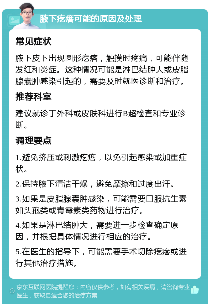 腋下疙瘩可能的原因及处理 常见症状 腋下皮下出现圆形疙瘩，触摸时疼痛，可能伴随发红和炎症。这种情况可能是淋巴结肿大或皮脂腺囊肿感染引起的，需要及时就医诊断和治疗。 推荐科室 建议就诊于外科或皮肤科进行B超检查和专业诊断。 调理要点 1.避免挤压或刺激疙瘩，以免引起感染或加重症状。 2.保持腋下清洁干燥，避免摩擦和过度出汗。 3.如果是皮脂腺囊肿感染，可能需要口服抗生素如头孢类或青霉素类药物进行治疗。 4.如果是淋巴结肿大，需要进一步检查确定原因，并根据具体情况进行相应的治疗。 5.在医生的指导下，可能需要手术切除疙瘩或进行其他治疗措施。