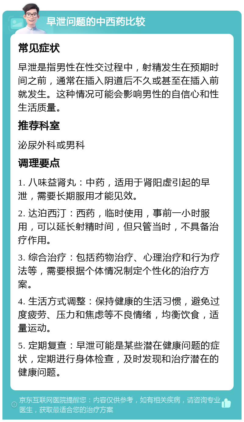 早泄问题的中西药比较 常见症状 早泄是指男性在性交过程中，射精发生在预期时间之前，通常在插入阴道后不久或甚至在插入前就发生。这种情况可能会影响男性的自信心和性生活质量。 推荐科室 泌尿外科或男科 调理要点 1. 八味益肾丸：中药，适用于肾阳虚引起的早泄，需要长期服用才能见效。 2. 达泊西汀：西药，临时使用，事前一小时服用，可以延长射精时间，但只管当时，不具备治疗作用。 3. 综合治疗：包括药物治疗、心理治疗和行为疗法等，需要根据个体情况制定个性化的治疗方案。 4. 生活方式调整：保持健康的生活习惯，避免过度疲劳、压力和焦虑等不良情绪，均衡饮食，适量运动。 5. 定期复查：早泄可能是某些潜在健康问题的症状，定期进行身体检查，及时发现和治疗潜在的健康问题。