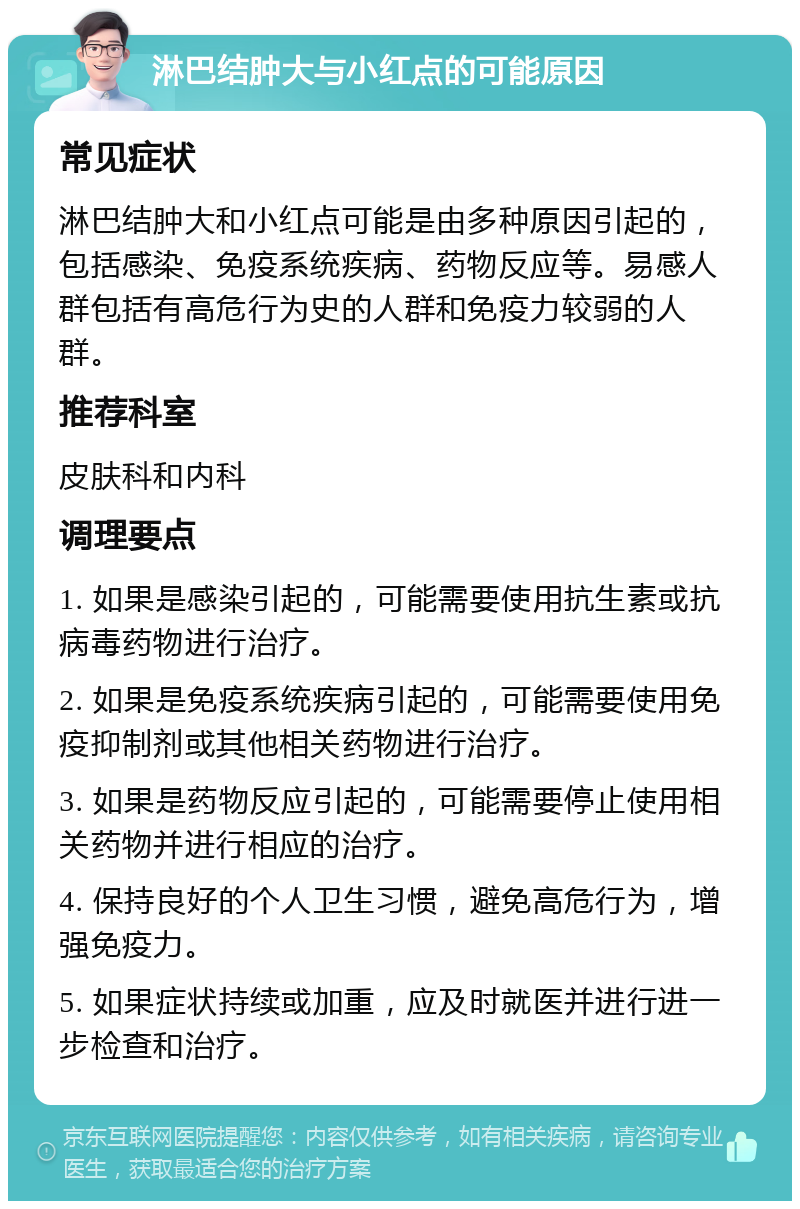 淋巴结肿大与小红点的可能原因 常见症状 淋巴结肿大和小红点可能是由多种原因引起的，包括感染、免疫系统疾病、药物反应等。易感人群包括有高危行为史的人群和免疫力较弱的人群。 推荐科室 皮肤科和内科 调理要点 1. 如果是感染引起的，可能需要使用抗生素或抗病毒药物进行治疗。 2. 如果是免疫系统疾病引起的，可能需要使用免疫抑制剂或其他相关药物进行治疗。 3. 如果是药物反应引起的，可能需要停止使用相关药物并进行相应的治疗。 4. 保持良好的个人卫生习惯，避免高危行为，增强免疫力。 5. 如果症状持续或加重，应及时就医并进行进一步检查和治疗。