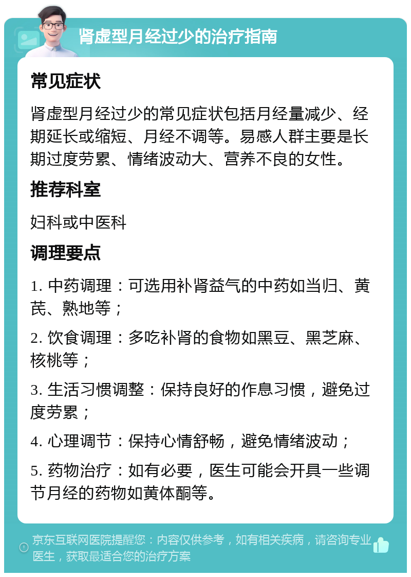 肾虚型月经过少的治疗指南 常见症状 肾虚型月经过少的常见症状包括月经量减少、经期延长或缩短、月经不调等。易感人群主要是长期过度劳累、情绪波动大、营养不良的女性。 推荐科室 妇科或中医科 调理要点 1. 中药调理：可选用补肾益气的中药如当归、黄芪、熟地等； 2. 饮食调理：多吃补肾的食物如黑豆、黑芝麻、核桃等； 3. 生活习惯调整：保持良好的作息习惯，避免过度劳累； 4. 心理调节：保持心情舒畅，避免情绪波动； 5. 药物治疗：如有必要，医生可能会开具一些调节月经的药物如黄体酮等。