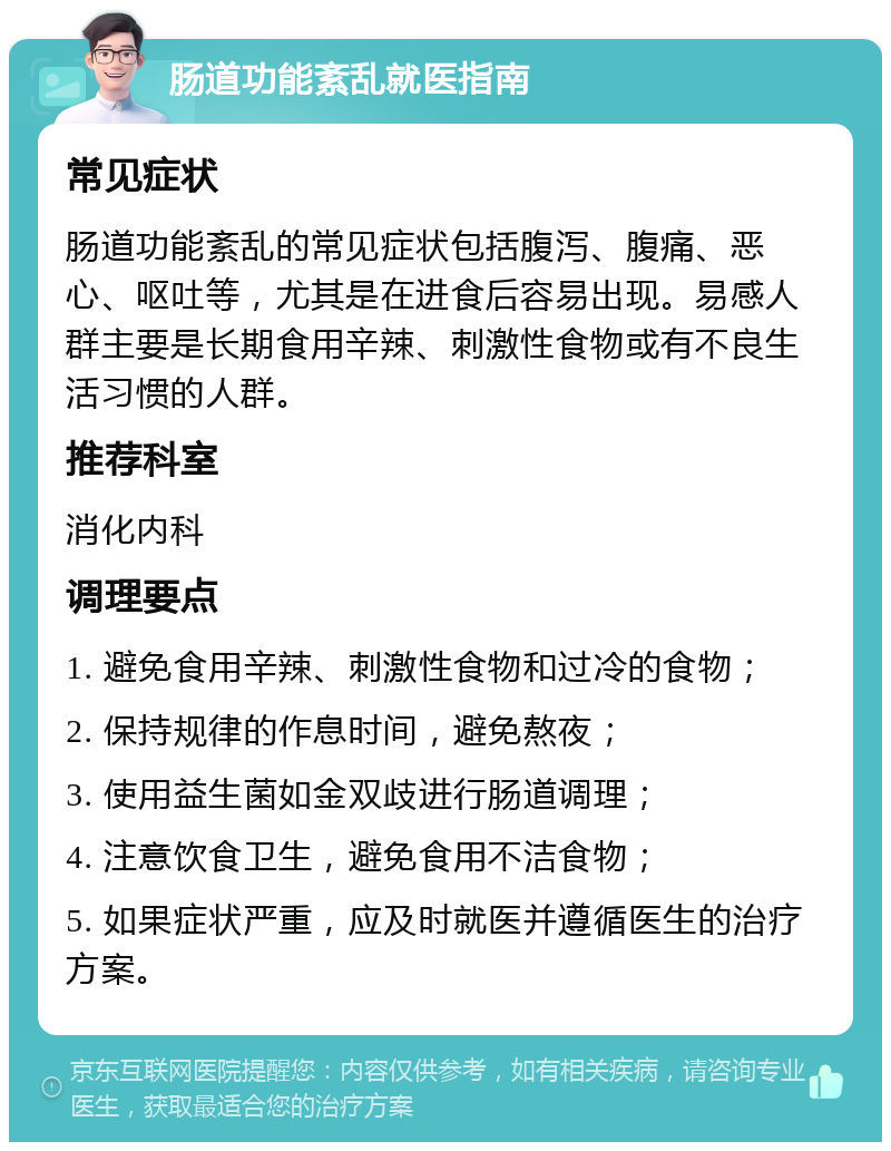 肠道功能紊乱就医指南 常见症状 肠道功能紊乱的常见症状包括腹泻、腹痛、恶心、呕吐等，尤其是在进食后容易出现。易感人群主要是长期食用辛辣、刺激性食物或有不良生活习惯的人群。 推荐科室 消化内科 调理要点 1. 避免食用辛辣、刺激性食物和过冷的食物； 2. 保持规律的作息时间，避免熬夜； 3. 使用益生菌如金双歧进行肠道调理； 4. 注意饮食卫生，避免食用不洁食物； 5. 如果症状严重，应及时就医并遵循医生的治疗方案。