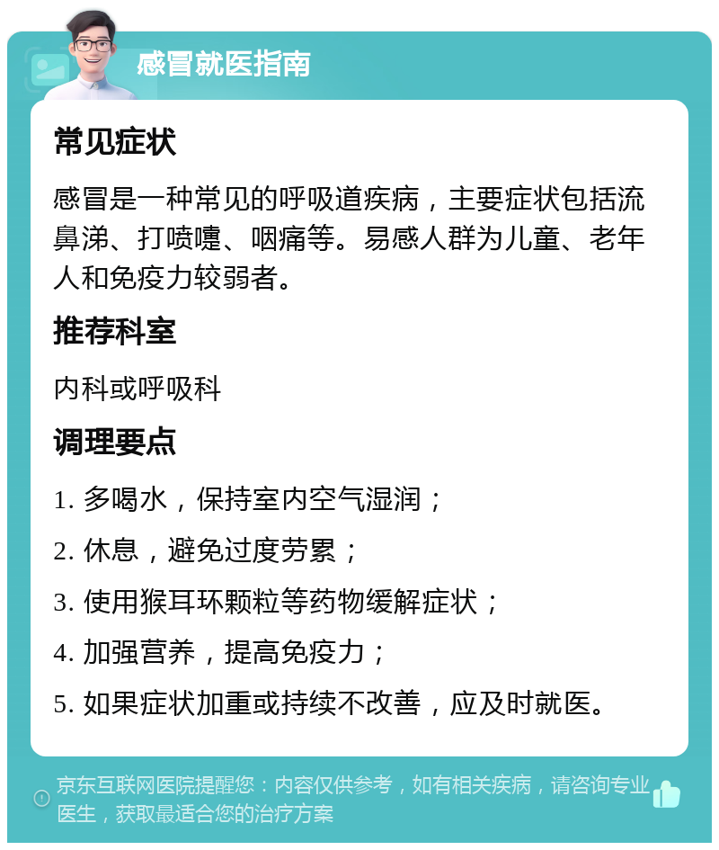 感冒就医指南 常见症状 感冒是一种常见的呼吸道疾病，主要症状包括流鼻涕、打喷嚏、咽痛等。易感人群为儿童、老年人和免疫力较弱者。 推荐科室 内科或呼吸科 调理要点 1. 多喝水，保持室内空气湿润； 2. 休息，避免过度劳累； 3. 使用猴耳环颗粒等药物缓解症状； 4. 加强营养，提高免疫力； 5. 如果症状加重或持续不改善，应及时就医。