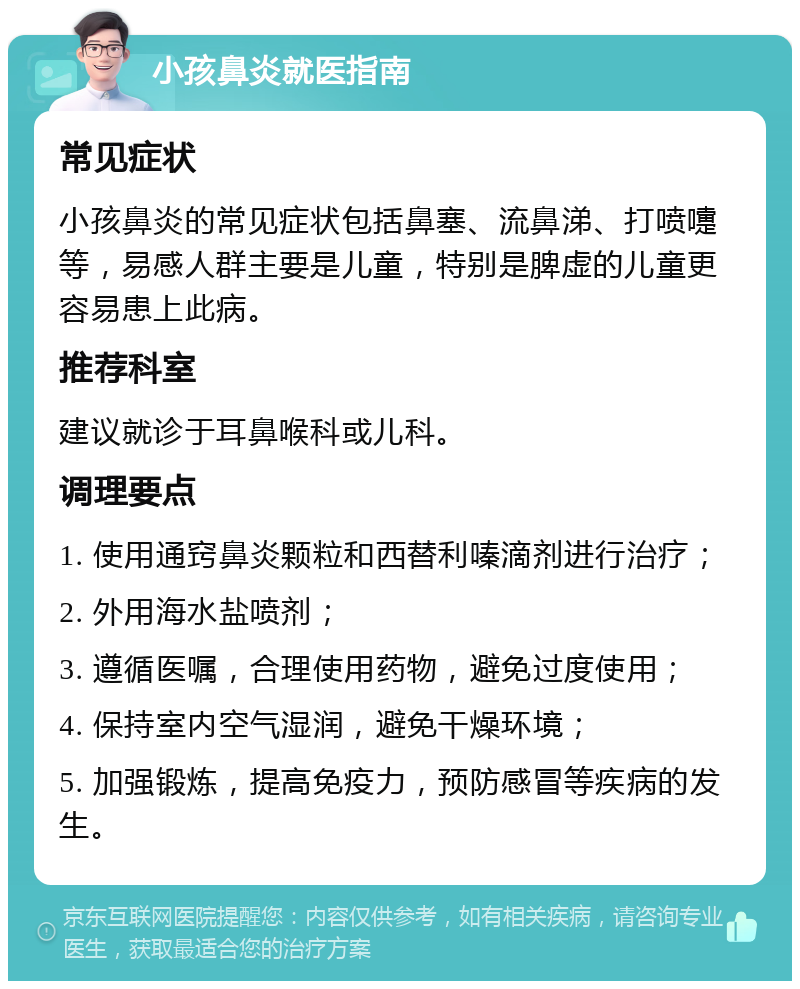 小孩鼻炎就医指南 常见症状 小孩鼻炎的常见症状包括鼻塞、流鼻涕、打喷嚏等，易感人群主要是儿童，特别是脾虚的儿童更容易患上此病。 推荐科室 建议就诊于耳鼻喉科或儿科。 调理要点 1. 使用通窍鼻炎颗粒和西替利嗪滴剂进行治疗； 2. 外用海水盐喷剂； 3. 遵循医嘱，合理使用药物，避免过度使用； 4. 保持室内空气湿润，避免干燥环境； 5. 加强锻炼，提高免疫力，预防感冒等疾病的发生。