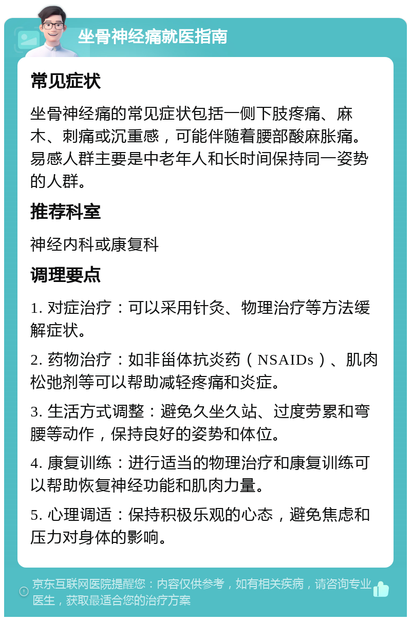 坐骨神经痛就医指南 常见症状 坐骨神经痛的常见症状包括一侧下肢疼痛、麻木、刺痛或沉重感，可能伴随着腰部酸麻胀痛。易感人群主要是中老年人和长时间保持同一姿势的人群。 推荐科室 神经内科或康复科 调理要点 1. 对症治疗：可以采用针灸、物理治疗等方法缓解症状。 2. 药物治疗：如非甾体抗炎药（NSAIDs）、肌肉松弛剂等可以帮助减轻疼痛和炎症。 3. 生活方式调整：避免久坐久站、过度劳累和弯腰等动作，保持良好的姿势和体位。 4. 康复训练：进行适当的物理治疗和康复训练可以帮助恢复神经功能和肌肉力量。 5. 心理调适：保持积极乐观的心态，避免焦虑和压力对身体的影响。