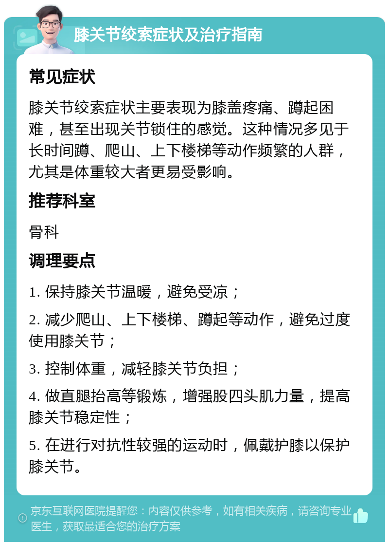 膝关节绞索症状及治疗指南 常见症状 膝关节绞索症状主要表现为膝盖疼痛、蹲起困难，甚至出现关节锁住的感觉。这种情况多见于长时间蹲、爬山、上下楼梯等动作频繁的人群，尤其是体重较大者更易受影响。 推荐科室 骨科 调理要点 1. 保持膝关节温暖，避免受凉； 2. 减少爬山、上下楼梯、蹲起等动作，避免过度使用膝关节； 3. 控制体重，减轻膝关节负担； 4. 做直腿抬高等锻炼，增强股四头肌力量，提高膝关节稳定性； 5. 在进行对抗性较强的运动时，佩戴护膝以保护膝关节。